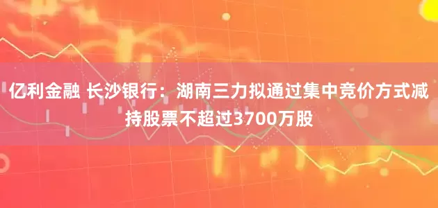 亿利金融 长沙银行：湖南三力拟通过集中竞价方式减持股票不超过3700万股
