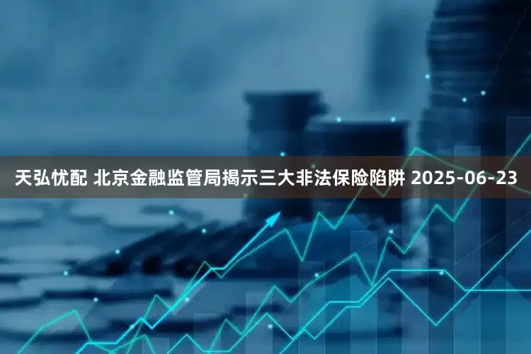 天弘忧配 北京金融监管局揭示三大非法保险陷阱 2025-06-23