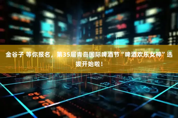 金谷子 等你报名，第35届青岛国际啤酒节“啤酒欢乐女神”选拔开始啦！