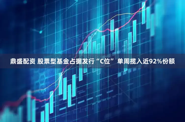 鼎盛配资 股票型基金占据发行“C位” 单周揽入近92%份额