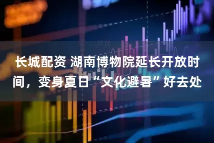 长城配资 湖南博物院延长开放时间，变身夏日“文化避暑”好去处