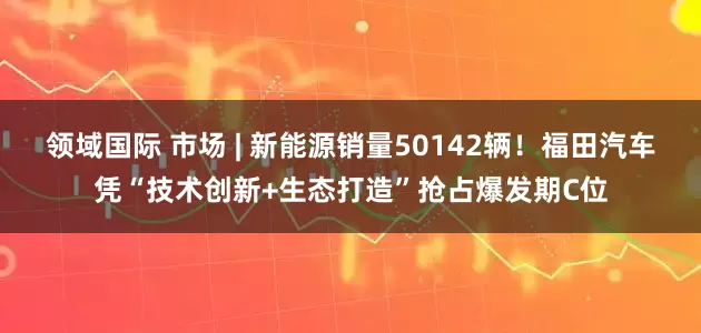 领域国际 市场 | 新能源销量50142辆！福田汽车凭“技术创新+生态打造”抢占爆发期C位