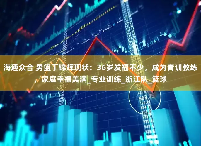 海通众合 男篮丁锦辉现状：36岁发福不少，成为青训教练，家庭幸福美满_专业训练_浙江队_篮球