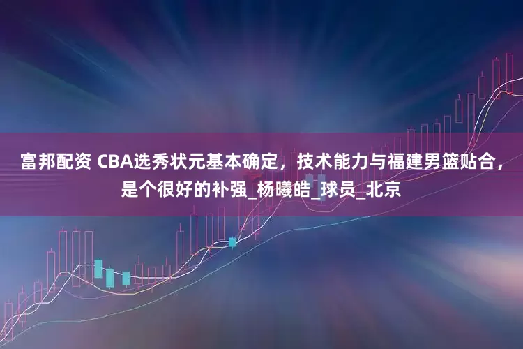 富邦配资 CBA选秀状元基本确定，技术能力与福建男篮贴合，是个很好的补强_杨曦皓_球员_北京