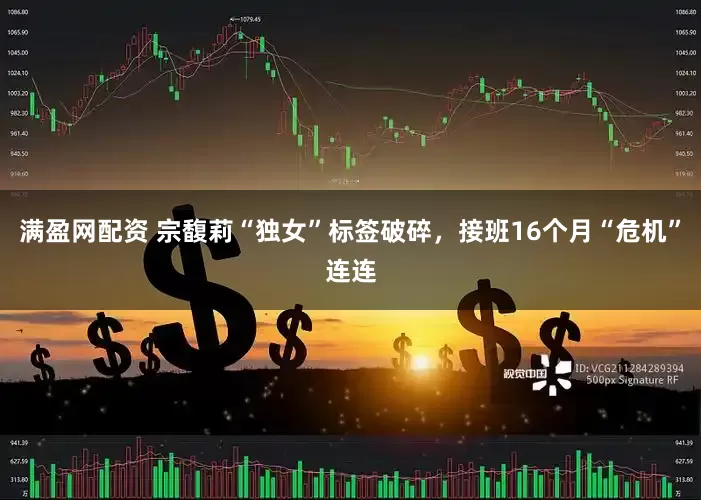 满盈网配资 宗馥莉“独女”标签破碎，接班16个月“危机”连连