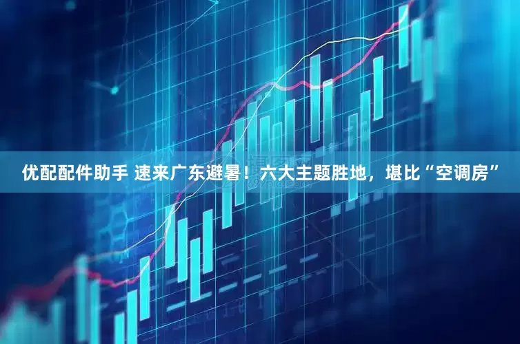 优配配件助手 速来广东避暑！六大主题胜地，堪比“空调房”