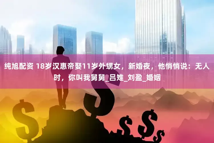 纯旭配资 18岁汉惠帝娶11岁外甥女，新婚夜，他悄悄说：无人时，你叫我舅舅_吕雉_刘盈_婚姻