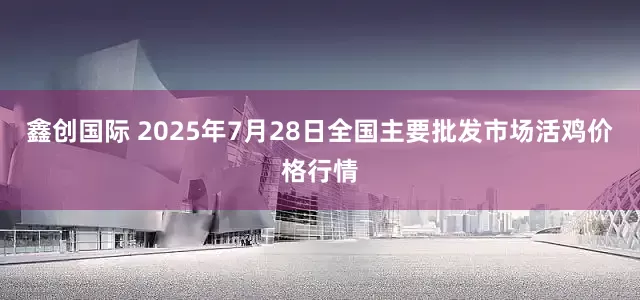 鑫创国际 2025年7月28日全国主要批发市场活鸡价格行情
