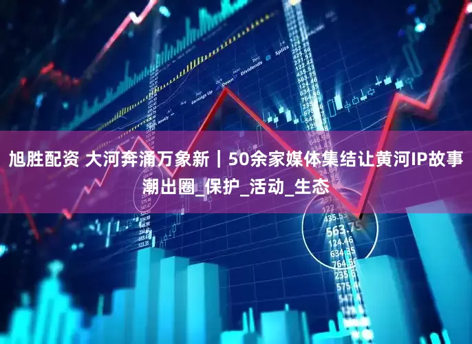 旭胜配资 大河奔涌万象新｜50余家媒体集结让黄河IP故事潮出圈_保护_活动_生态