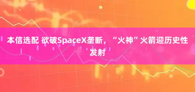 本信选配 欲破SpaceX垄断，“火神”火箭迎历史性发射