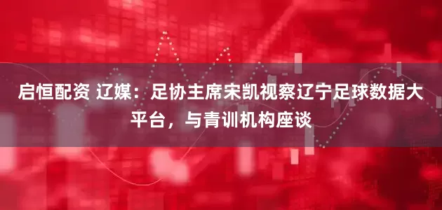 启恒配资 辽媒：足协主席宋凯视察辽宁足球数据大平台，与青训机构座谈