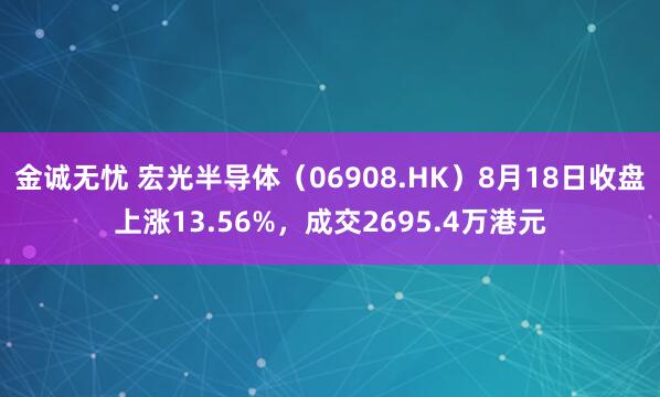 金诚无忧 宏光半导体（06908.HK）8月18日收盘上涨13.56%，成交2695.4万港元