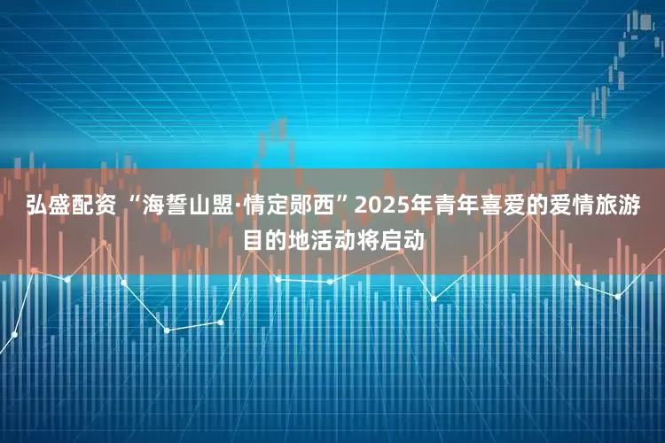 弘盛配资 “海誓山盟·情定郧西”2025年青年喜爱的爱情旅游目的地活动将启动
