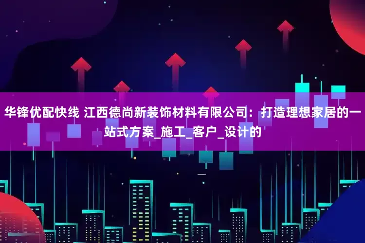 华锋优配快线 江西德尚新装饰材料有限公司：打造理想家居的一站式方案_施工_客户_设计的