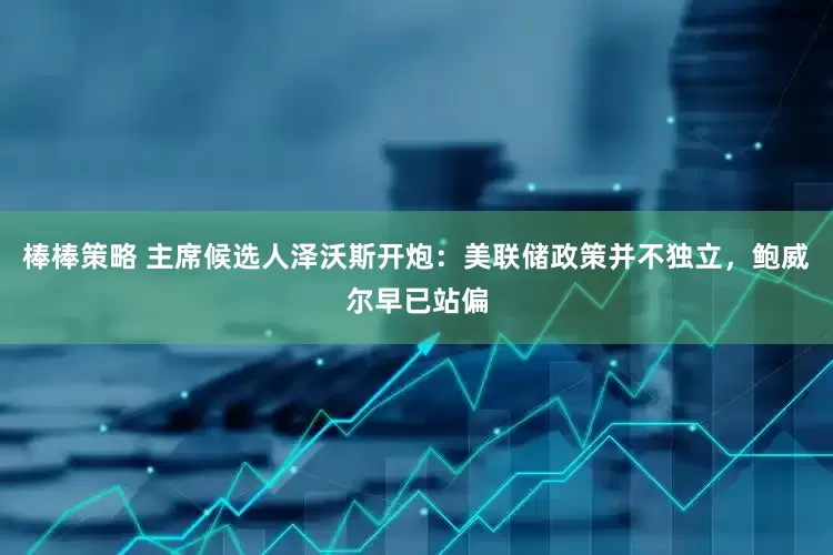 棒棒策略 主席候选人泽沃斯开炮：美联储政策并不独立，鲍威尔早已站偏
