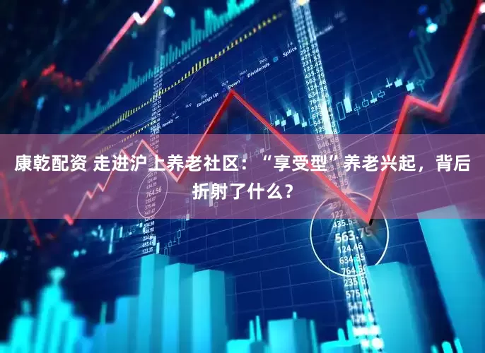 康乾配资 走进沪上养老社区：“享受型”养老兴起，背后折射了什么？