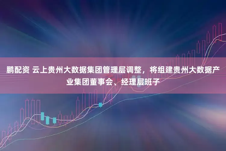 鹏配资 云上贵州大数据集团管理层调整，将组建贵州大数据产业集团董事会、经理层班子