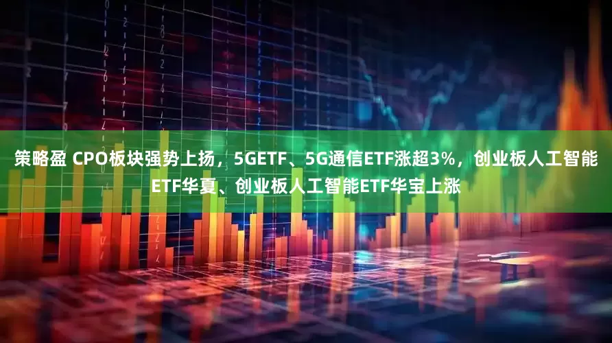 策略盈 CPO板块强势上扬，5GETF、5G通信ETF涨超3%，创业板人工智能ETF华夏、创业板人工智能ETF华宝上涨